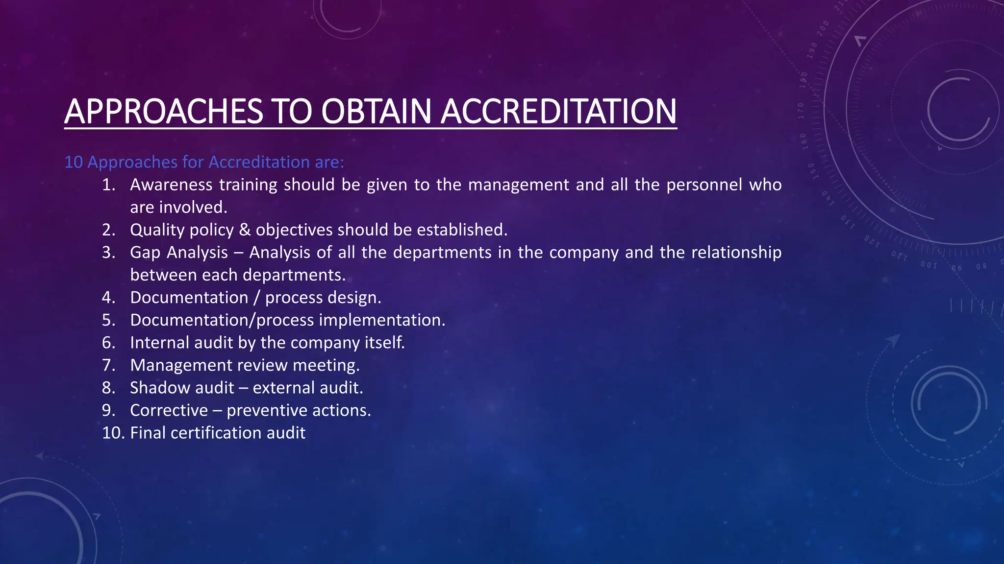 APPROACHES TO OBTAIN ACCREDITATION
10 Approaches for Accreditation are:
1. Awareness training should be given to the management and all the personnel who
are involved.
2. Quality policy & objectives should be established.
3. Gap Analysis – Analysis of all the departments in the company and the relationship
between each departments.
4. Documentation / process design.
5. Documentation/process implementation.
6. Internal audit by the company itself.
7. Management review meeting.
8. Shadow audit – external audit.
9. Corrective – preventive actions.
10. Final certification audit
 