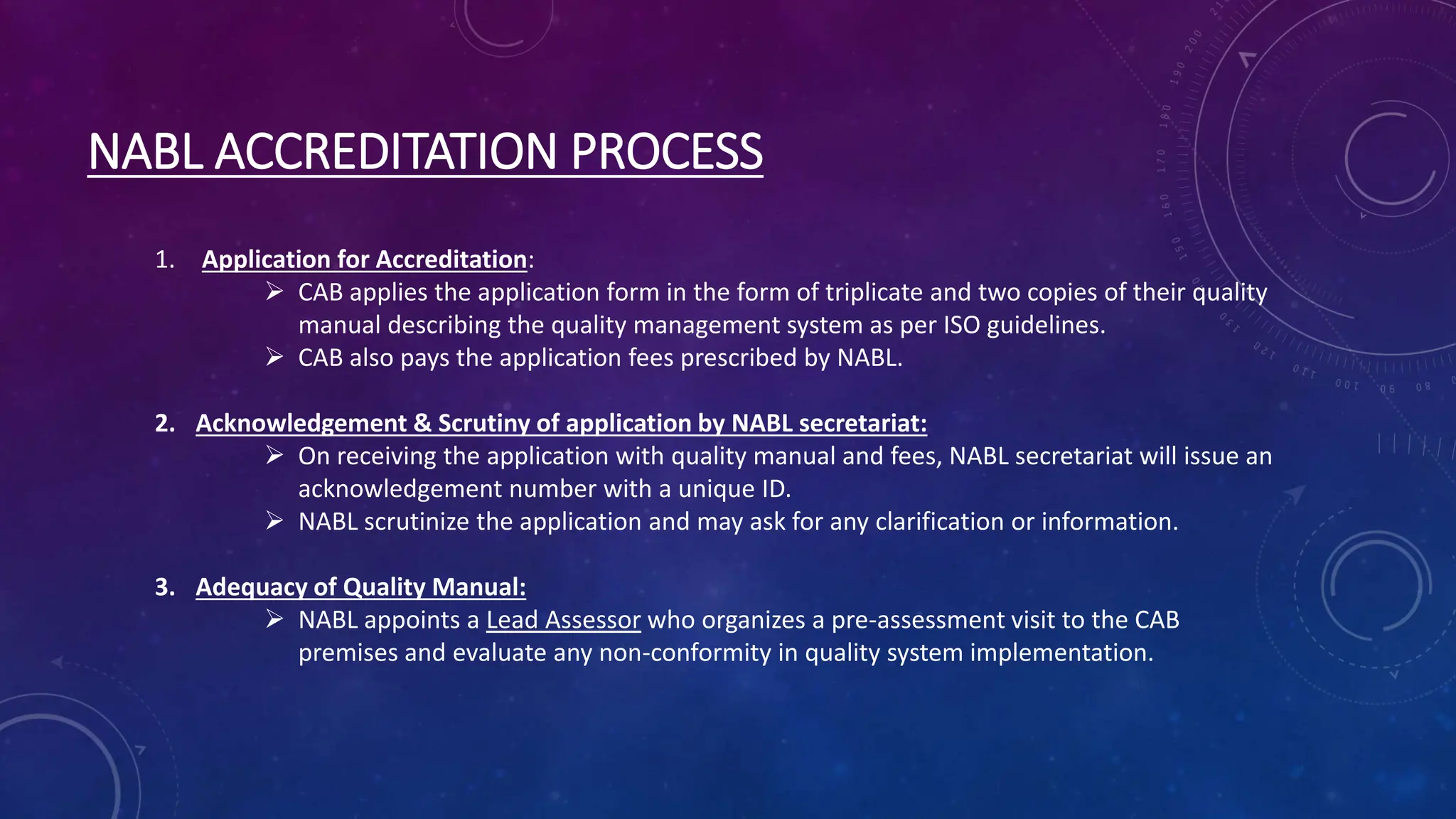 NABL ACCREDITATION PROCESS
1. Application for Accreditation:
 CAB applies the application form in the form of triplicate and two copies of their quality
manual describing the quality management system as per ISO guidelines.
 CAB also pays the application fees prescribed by NABL.
2. Acknowledgement & Scrutiny of application by NABL secretariat:
 On receiving the application with quality manual and fees, NABL secretariat will issue an
acknowledgement number with a unique ID.
 NABL scrutinize the application and may ask for any clarification or information.
3. Adequacy of Quality Manual:
 NABL appoints a Lead Assessor who organizes a pre-assessment visit to the CAB
premises and evaluate any non-conformity in quality system implementation.
 