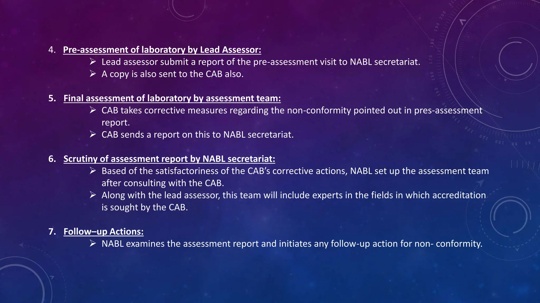 4. Pre-assessment of laboratory by Lead Assessor:
 Lead assessor submit a report of the pre-assessment visit to NABL secretariat.
 A copy is also sent to the CAB also.
5. Final assessment of laboratory by assessment team:
 CAB takes corrective measures regarding the non-conformity pointed out in pres-assessment
report.
 CAB sends a report on this to NABL secretariat.
6. Scrutiny of assessment report by NABL secretariat:
 Based of the satisfactoriness of the CAB’s corrective actions, NABL set up the assessment team
after consulting with the CAB.
 Along with the lead assessor, this team will include experts in the fields in which accreditation
is sought by the CAB.
7. Follow–up Actions:
 NABL examines the assessment report and initiates any follow-up action for non- conformity.
 
