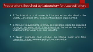 Preparations Required by Laboratory for Accreditation:
 5. The laboratory must ensure that the procedures described in the
Quality Manual and other documents are being implemented.
 6. Relevant requirements for NABL accreditation should be discussed
amongst concerned staff of the laboratory. This will enable them to
understand their weaknesses and strengths.
 7. Quality Manager must conduct an Internal Audit and take
corrective actions before applying for accreditation.
 