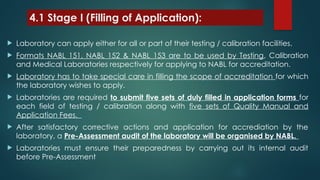 4.1 Stage I (Filling of Application):
 Laboratory can apply either for all or part of their testing / calibration facilities.
 Formats NABL 151, NABL 152 & NABL 153 are to be used by Testing, Calibration
and Medical Laboratories respectively for applying to NABL for accreditation.
 Laboratory has to take special care in filling the scope of accreditation for which
the laboratory wishes to apply.
 Laboratories are required to submit five sets of duly filled in application forms for
each field of testing / calibration along with five sets of Quality Manual and
Application Fees.
 After satisfactory corrective actions and application for accrediation by the
laboratory, a Pre-Assessment audit of the laboratory will be organised by NABL.
 Laboratories must ensure their preparedness by carrying out its internal audit
before Pre-Assessment
 