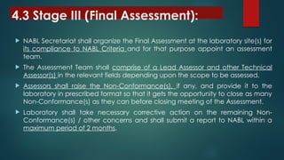4.3 Stage III (Final Assessment):
 NABL Secretariat shall organize the Final Assessment at the laboratory site(s) for
its compliance to NABL Criteria and for that purpose appoint an assessment
team.
 The Assessment Team shall comprise of a Lead Assessor and other Technical
Assessor(s) in the relevant fields depending upon the scope to be assessed.
 Assessors shall raise the Non-Conformance(s), if any, and provide it to the
laboratory in prescribed format so that it gets the opportunity to close as many
Non-Conformance(s) as they can before closing meeting of the Assessment.
 Laboratory shall take necessary corrective action on the remaining Non-
Conformance(s) / other concerns and shall submit a report to NABL within a
maximum period of 2 months.
 