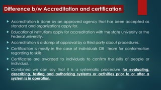 Difference b/w Accreditation and certification
 Accreditation is done by an approved agency that has been accepted as
standard and organizations apply for.
 Educational institutions apply for accreditation with the state university or the
Federal university.
 Accreditation is a stamp of approval by a third party about procedures.
 Certification is mostly in the case of individuals OR team for conformation
regarding to skills.
 Certificates are awarded to individuals to confirm the skills of people or
individual.
 Combined we can say that it is a systematic procedure for evaluating,
describing, testing and authorizing systems or activities prior to or after a
system is in operation.
 