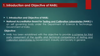 1. Introduction and Objective of NABL:
 1. Introduction and Objective of NABL:
 National Accreditation Board for Testing and Calibration Laboratories (NABL) is
an self governing body under the Department of Science & Technology,
Government of India.
Objective:
 NABL has been established with the objective to provide a scheme for third
party assessment of the quality and technical competence of testing and
calibration laboratories to Government, Industry and Society in general.
 