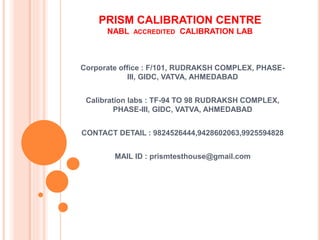 PRISM CALIBRATION CENTRE
NABL ACCREDITED CALIBRATION LAB
Corporate office : F/101, RUDRAKSH COMPLEX, PHASE-
III, GIDC, VATVA, AHMEDABAD
Calibration labs : TF-94 TO 98 RUDRAKSH COMPLEX,
PHASE-III, GIDC, VATVA, AHMEDABAD
CONTACT DETAIL : 9824526444,9428602063,9925594828
MAIL ID : prismtesthouse@gmail.com
 