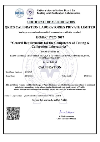 QRICS CALIBRATION LABORATORIES PRIVATE LIMITED
has been assessed and accredited in accordance with the standard
ISO/IEC 17025:2017
''General Requirements for the Competence of Testing &
Calibration Laboratories''
for its facilities at
PARAS COMPLEX, GP/67, OFFICE NO. 7, 8, 9 & 10, THERMAX CHOWK, CHINCHWAD, PUNE,
MAHARASHTRA, INDIA
in the field of
CALIBRATION
Certificate Number: CC-2747
Issue Date: 18/12/2023 Valid Until: 27/10/2024
This certificate remains valid for the Scope of Accreditation as specified in the annexure subject to continued
satisfactory compliance to the above standard & the relevant requirements of NABL.
(To see the scope of accreditationof this laboratory, youmay also visit NABLwebsite www.nabl-india.org)
Name of Legal Entity: Qrics Calibration Laboratories Private Limited
Signed for and on behalf of NABL
N. Venkateswaran
Chief Executive Officer
 