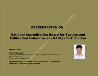 PRESENTATION ON:

 National Accreditation Board for Testing and
 Calibration Laboratories (NABL) -Certification


PRESENTED BY:

ANKIT AGRAWAL
M.PHARM, PHARMACEUTICAL MANAGEMENT AND REGULATORY AFFAIRS
BATCH-2010-2011
E-MAIL: ankitpmra@gmail.com

LACHOO MEMORIAL COLLEGE OF SCIENCE AND TECHNOLOGY
DIRECTOR: PROF. (DR.) B.P. NAGORI
 