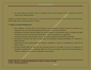 NABL CERTIFICATION




         The Lead Assessor will provide a copy of consolidated report of the assessment to the laboratory and send the
          original copy to NABL Secretariat.


Laboratory shall take necessary corrective action on the remaining Non-Conformance(s) / other concerns and shall submit a
report to NABL within a maximum period of 2 months.


4.4 Stage IV (Corrective Reassessment):


         After satisfactory corrective action by the laboratory, the Accreditation Committee examines the findings of the
          Assessment Team and recommends additional corrective action, if any, by the laboratory.
         Accreditation Committee determines whether the recommendations in the assessment report is consistent with NABL
          requirements as well as commensurate with the claims made by the laboratory in its application.
         Laboratory shall have to take corrective action on any concerns raised by the Accreditation Committee.
         Accreditation Committee shall make the appropriate recommendations regarding accreditation of a laboratory to
          NABL Secretariat.
         Laboratories are free to appeal against the findings of assessment or decision on accreditation by writing to the
          Director, NABL.
         Whenever possible NABL will depute its own technical personnel to be present at the time of assessment as
          Coordinator and NABL Observer. Sometimes, NABL may at its own cost depute a newly trained Technical Assessor as
          "Observer" subject to convenience of the laboratory to be accessed.




ANKIT AGRAWAL, M.PHARM (PHARM MGT. & REGULATORY AFFAIRS)
E-MAIL: ankitpmra@gmail.com
                                                   Page 12
 