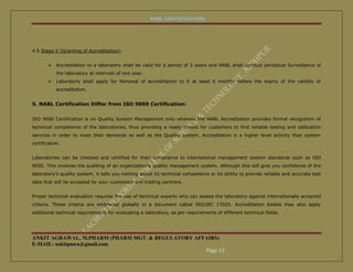 NABL CERTIFICATION




4.5 Stage V (Granting of Accreditation):


           Accreditation to a laboratory shall be valid for a period of 3 years and NABL shall conduct periodical Surveillance of
            the laboratory at intervals of one year.
           Laboratory shall apply for Renewal of accreditation to it at least 6 months before the expiry of the validity of
            accreditation.


5. NABL Certification Differ from ISO 9000 Certification:


ISO 9000 Certification is on Quality System Management only whereas the NABL Accreditation provides formal recognition of
technical competence of the laboratories, thus providing a ready means for customers to find reliable testing and calibration
services in order to meet their demands as well as the Quality system. Accreditation is a higher level activity than system
certification.


Laboratories can be checked and certified for their compliance to international management system standards such as ISO
9000. This involves the auditing of an organization’s quality management system. Although this will give you confidence of the
laboratory’s quality system, it tells you nothing about its technical competence or its ability to provide reliable and accurate test
data that will be accepted by your customers and trading partners.


Proper technical evaluation requires the use of technical experts who can assess the laboratory against internationally accepted
criteria. These criteria are embraced globally in a document called ISO/IEC 17025. Accreditation bodies may also apply
additional technical requirements for evaluating a laboratory, as per requirements of different technical fields.




ANKIT AGRAWAL, M.PHARM (PHARM MGT. & REGULATORY AFFAIRS)
E-MAIL: ankitpmra@gmail.com
                                                   Page 13
 