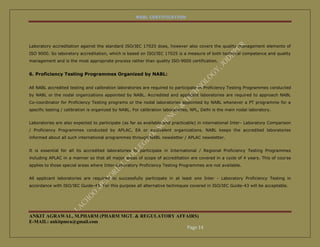 NABL CERTIFICATION




Laboratory accreditation against the standard ISO/IEC 17025 does, however also covers the quality management elements of
ISO 9000. So laboratory accreditation, which is based on ISO/IEC 17025 is a measure of both technical competence and quality
management and is the most appropriate process rather than quality ISO-9000 certification.


6. Proficiency Testing Programmes Organized by NABL:


All NABL accredited testing and calibration laboratories are required to participate in Proficiency Testing Programmes conducted
by NABL or the nodal organizations appointed by NABL. Accredited and applicant laboratories are required to approach NABL
Co-coordinator for Proficiency Testing programs or the nodal laboratories appointed by NABL whenever a PT programme for a
specific testing / calibration is organized by NABL. For calibration laboratories, NPL, Delhi is the main nodal laboratory.


Laboratories are also expected to participate (as far as available and practicable) in international Inter- Laboratory Comparison
/ Proficiency Programmes conducted by APLAC, EA or equivalent organizations. NABL keeps the accredited laboratories
informed about all such international programmes through NABL newsletter / APLAC newsletter.


It is essential for all its accredited laboratories to participate in International / Regional Proficiency Testing Programmes
including APLAC in a manner so that all major areas of scope of accreditation are covered in a cycle of 4 years. This of course
applies to those special areas where Inter-Laboratory Proficiency Testing Programmes are not available.


All applicant laboratories are required to successfully participate in at least one Inter - Laboratory Proficiency Testing in
accordance with ISO/IEC Guide-43. For this purpose all alternative techniques covered in ISO/IEC Guide-43 will be acceptable.




ANKIT AGRAWAL, M.PHARM (PHARM MGT. & REGULATORY AFFAIRS)
E-MAIL: ankitpmra@gmail.com
                                                   Page 14
 