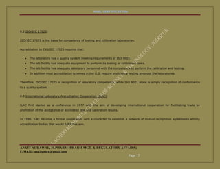 NABL CERTIFICATION




8.2 ISO/IEC 17025:


ISO/IEC 17025 is the basis for competency of testing and calibration laboratories.


Accreditation to ISO/IEC 17025 requires that:


      The laboratory has a quality system meeting requirements of ISO 9001.
      The lab facility has adequate equipment to perform its testing or calibration tasks.
      The lab facility has adequate laboratory personnel with the competence to perform the calibration and testing.
      In addition most accreditation schemes in the U.S. require proficiency testing amongst the laboratories.


Therefore, ISO/IEC 17025 is recognition of laboratory competence, while ISO 9001 alone is simply recognition of conformance
to a quality system.


8.3 International Laboratory Accreditation Cooperation (ILAC):


ILAC first started as a conference in 1977 with the aim of developing international cooperation for facilitating trade by
promotion of the acceptance of accredited test and calibration results.


In 1996, ILAC became a formal cooperation with a character to establish a network of mutual recognition agreements among
accreditation bodies that would fulfill this aim.




ANKIT AGRAWAL, M.PHARM (PHARM MGT. & REGULATORY AFFAIRS)
E-MAIL: ankitpmra@gmail.com
                                                   Page 17
 