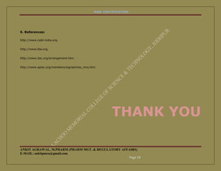 NABL CERTIFICATION




9. References:

http://www.nabl-india.org.


http://www.fda.org.


http://www.ilac.org/arrangement.htm.


http://www.aplac.org/members/signatories_mra.htm.




                                                        THANK YOU

ANKIT AGRAWAL, M.PHARM (PHARM MGT. & REGULATORY AFFAIRS)
E-MAIL: ankitpmra@gmail.com
                                                   Page 18
 