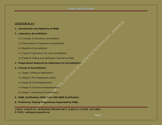 NABL CERTIFICATION




CHAPTER PLAN:

1. Introduction and Objective of NABL

2. Laboratory Accreditation

   2.1 Concept of Laboratory Accreditation

   2.2 Requirement of Laboratory Accreditation

   2.3 Benefits of Accreditation

   2.4 Types of Laboratory can seek Accreditation

   2.5 Fields of Testing and Calibration Covered by NABL

3. Preparations Required by Laboratory for Accreditation

4. Process of Accreditation

   4.1 Stage I (Filling of Application)

   4.2 Stage II (Pre-Assessment audit)

   4.3 Stage III (Final Assessment)

   4.4 Stage IV (Corrective Reassessment)

   4.5 Stage V (Granting of Accreditation)

5. NABL Certification Differ from ISO 9000 Certification

6. Proficiency Testing Programmes Organized by NABL


ANKIT AGRAWAL, M.PHARM (PHARM MGT. & REGULATORY AFFAIRS)
E-MAIL: ankitpmra@gmail.com
                                                   Page 2
 