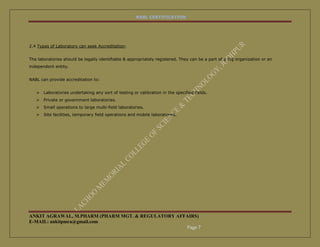 NABL CERTIFICATION




2.4 Types of Laboratory can seek Accreditation:


The laboratories should be legally identifiable & appropriately registered. They can be a part of a big organization or an
independent entity.


NABL can provide accreditation to:


      Laboratories undertaking any sort of testing or calibration in the specified fields.
      Private or government laboratories.
      Small operations to large multi-field laboratories.
      Site facilities, temporary field operations and mobile laboratories.




ANKIT AGRAWAL, M.PHARM (PHARM MGT. & REGULATORY AFFAIRS)
E-MAIL: ankitpmra@gmail.com
                                                   Page 7
 
