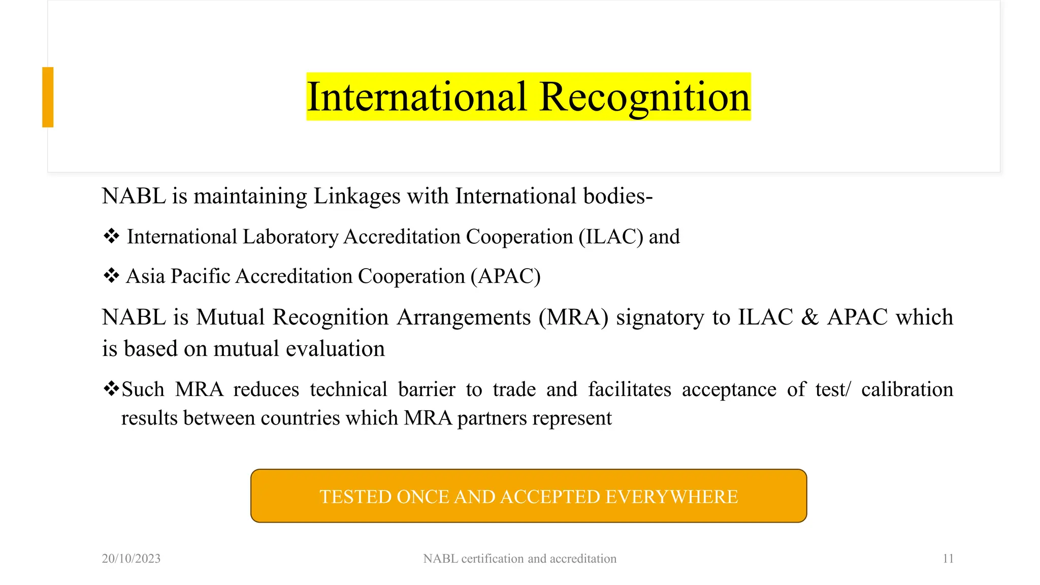 International Recognition
NABL is maintaining Linkages with International bodies-
❖ International Laboratory Accreditation Cooperation (ILAC) and
❖ Asia Pacific Accreditation Cooperation (APAC)
NABL is Mutual Recognition Arrangements (MRA) signatory to ILAC & APAC which
is based on mutual evaluation
❖Such MRA reduces technical barrier to trade and facilitates acceptance of test/ calibration
results between countries which MRA partners represent
20/10/2023 NABL certification and accreditation 11
TESTED ONCE AND ACCEPTED EVERYWHERE
 