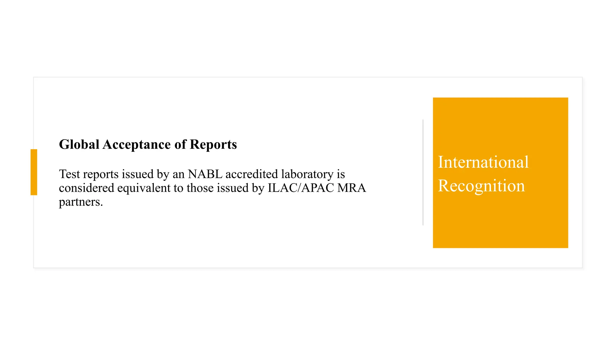 Global Acceptance of Reports
Test reports issued by an NABL accredited laboratory is
considered equivalent to those issued by ILAC/APAC MRA
partners.
International
Recognition
 