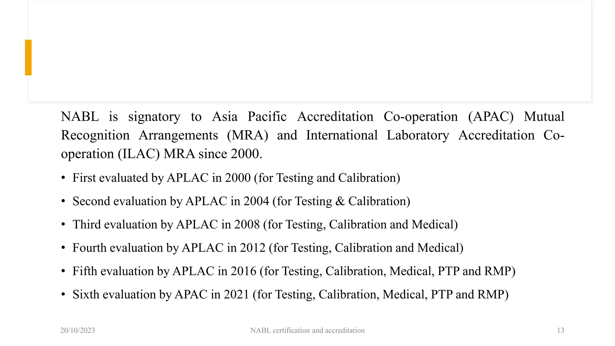 NABL is signatory to Asia Pacific Accreditation Co-operation (APAC) Mutual
Recognition Arrangements (MRA) and International Laboratory Accreditation Co-
operation (ILAC) MRA since 2000.
• First evaluated by APLAC in 2000 (for Testing and Calibration)
• Second evaluation by APLAC in 2004 (for Testing & Calibration)
• Third evaluation by APLAC in 2008 (for Testing, Calibration and Medical)
• Fourth evaluation by APLAC in 2012 (for Testing, Calibration and Medical)
• Fifth evaluation by APLAC in 2016 (for Testing, Calibration, Medical, PTP and RMP)
• Sixth evaluation by APAC in 2021 (for Testing, Calibration, Medical, PTP and RMP)
20/10/2023 NABL certification and accreditation 13
 
