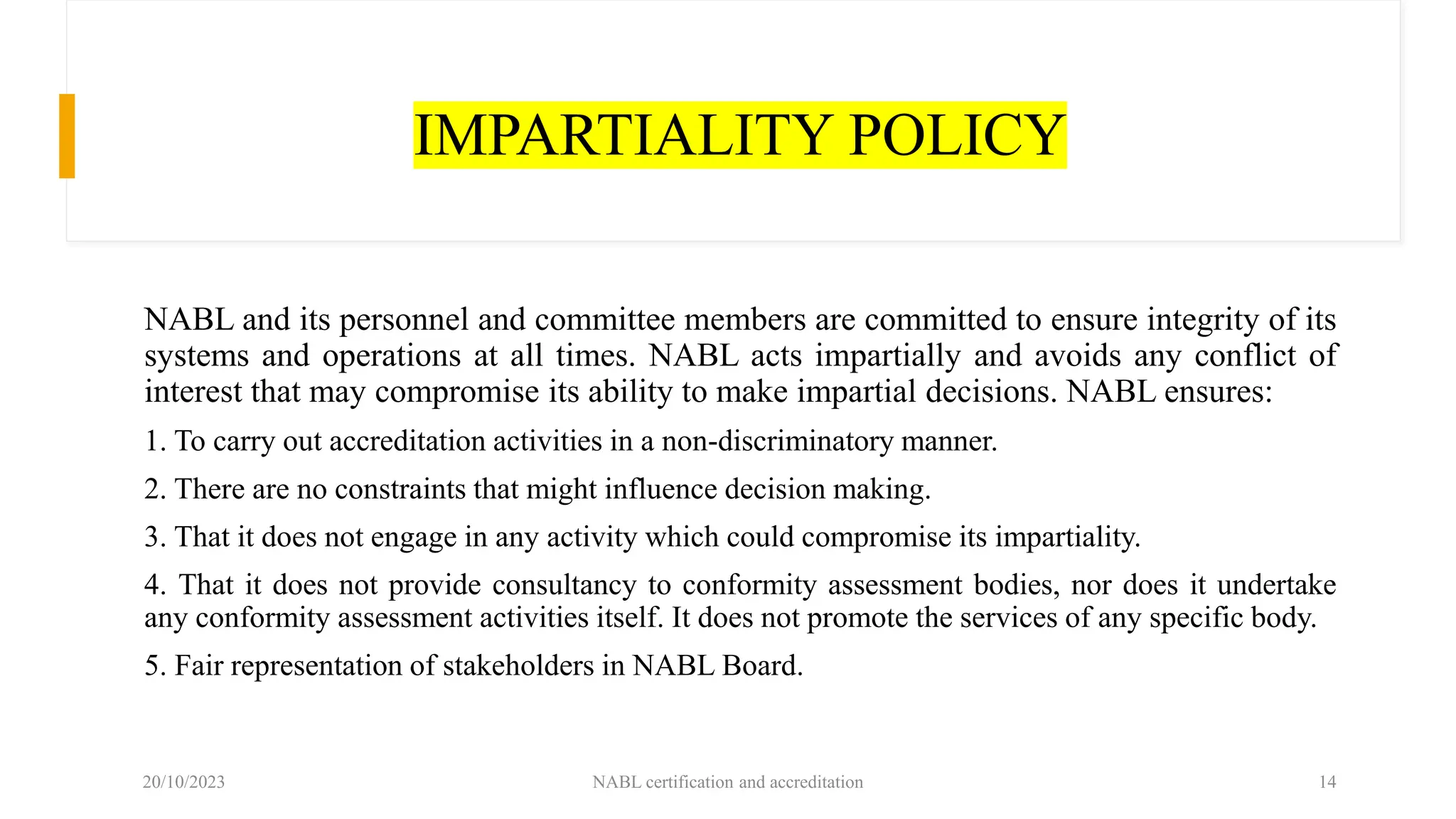 IMPARTIALITY POLICY
NABL and its personnel and committee members are committed to ensure integrity of its
systems and operations at all times. NABL acts impartially and avoids any conflict of
interest that may compromise its ability to make impartial decisions. NABL ensures:
1. To carry out accreditation activities in a non-discriminatory manner.
2. There are no constraints that might influence decision making.
3. That it does not engage in any activity which could compromise its impartiality.
4. That it does not provide consultancy to conformity assessment bodies, nor does it undertake
any conformity assessment activities itself. It does not promote the services of any specific body.
5. Fair representation of stakeholders in NABL Board.
20/10/2023 NABL certification and accreditation 14
 