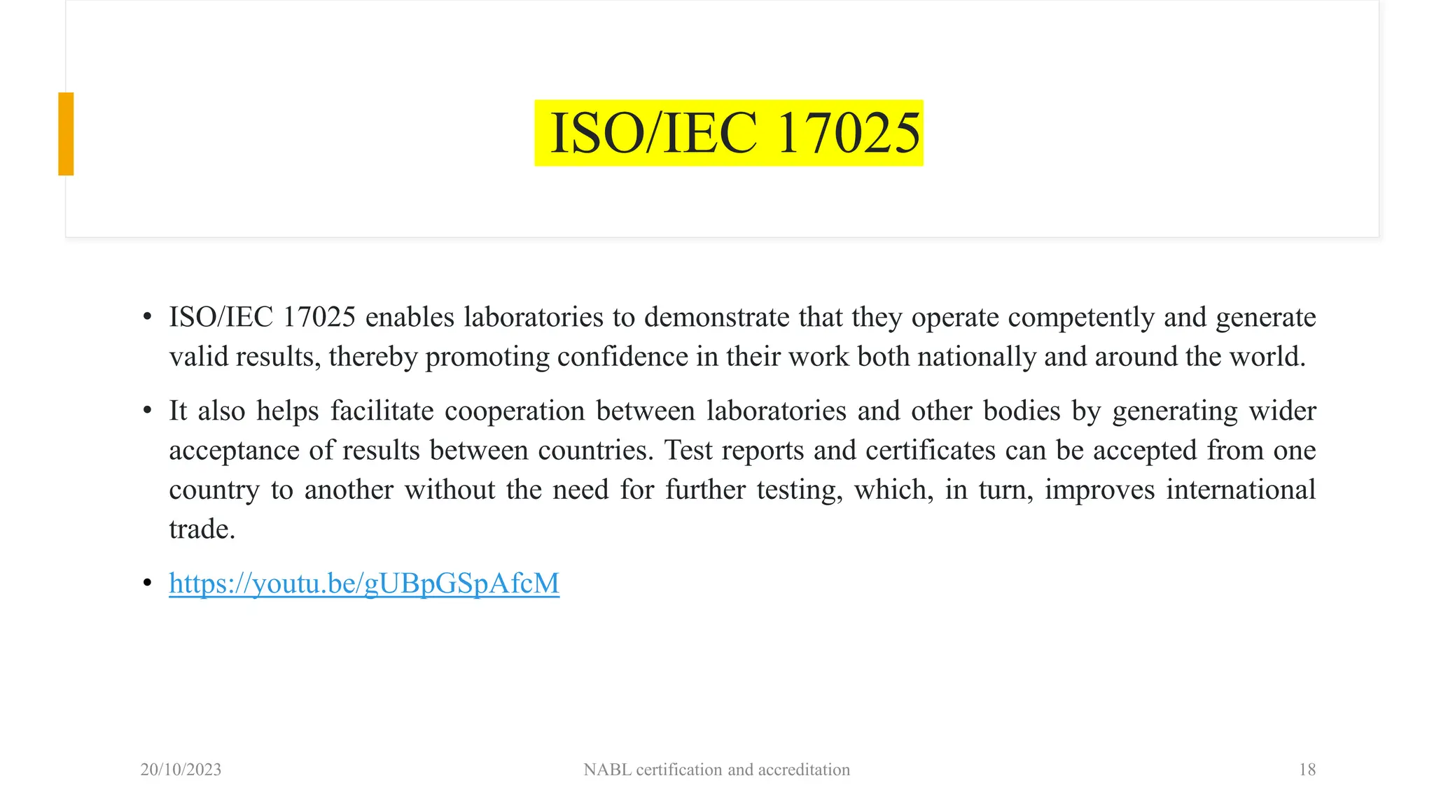 ISO/IEC 17025
• ISO/IEC 17025 enables laboratories to demonstrate that they operate competently and generate
valid results, thereby promoting confidence in their work both nationally and around the world.
• It also helps facilitate cooperation between laboratories and other bodies by generating wider
acceptance of results between countries. Test reports and certificates can be accepted from one
country to another without the need for further testing, which, in turn, improves international
trade.
• https://youtu.be/gUBpGSpAfcM
20/10/2023 NABL certification and accreditation 18
 