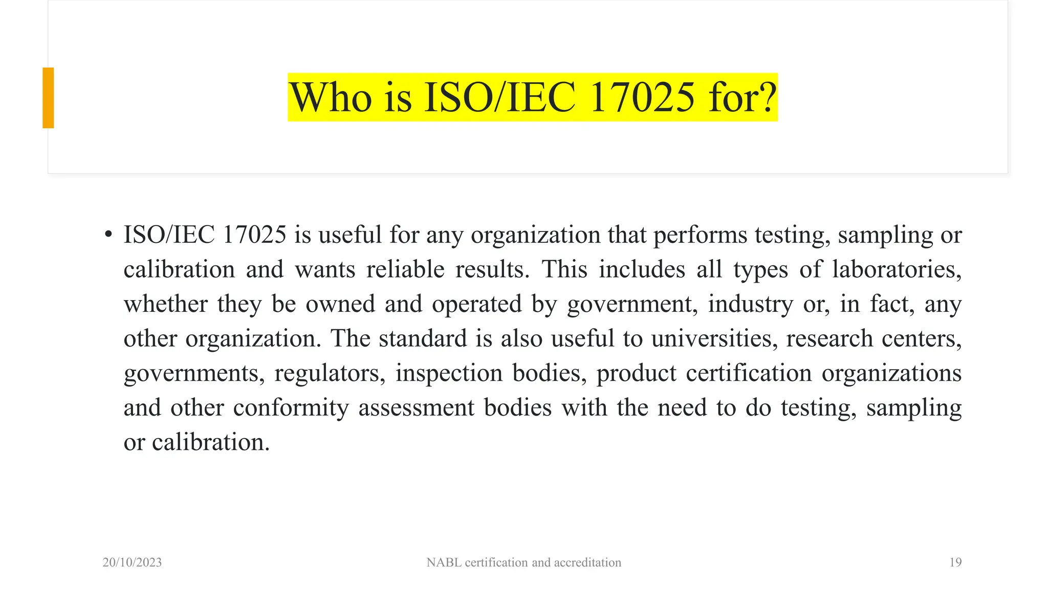 Who is ISO/IEC 17025 for?
• ISO/IEC 17025 is useful for any organization that performs testing, sampling or
calibration and wants reliable results. This includes all types of laboratories,
whether they be owned and operated by government, industry or, in fact, any
other organization. The standard is also useful to universities, research centers,
governments, regulators, inspection bodies, product certification organizations
and other conformity assessment bodies with the need to do testing, sampling
or calibration.
20/10/2023 NABL certification and accreditation 19
 