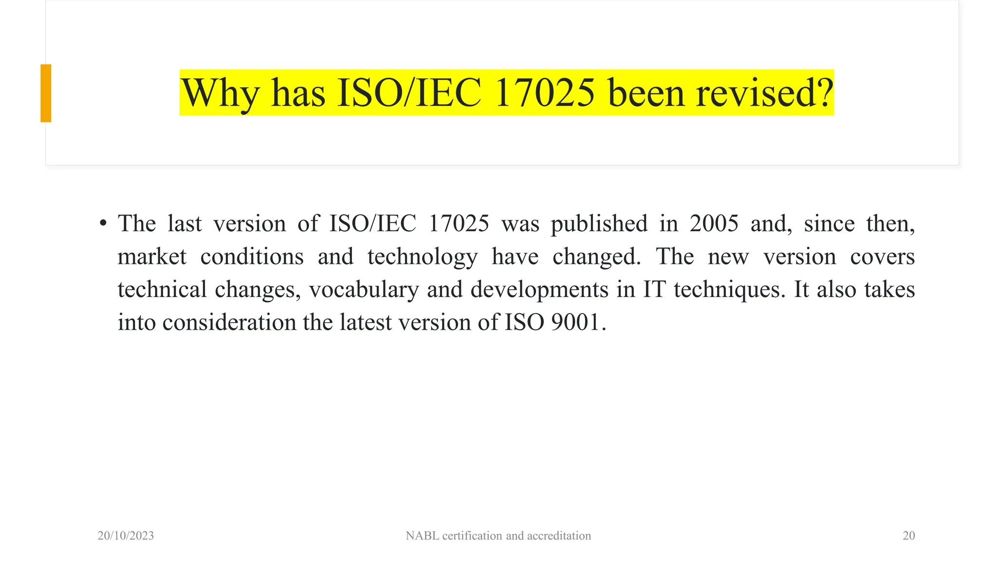Why has ISO/IEC 17025 been revised?
• The last version of ISO/IEC 17025 was published in 2005 and, since then,
market conditions and technology have changed. The new version covers
technical changes, vocabulary and developments in IT techniques. It also takes
into consideration the latest version of ISO 9001.
20/10/2023 NABL certification and accreditation 20
 