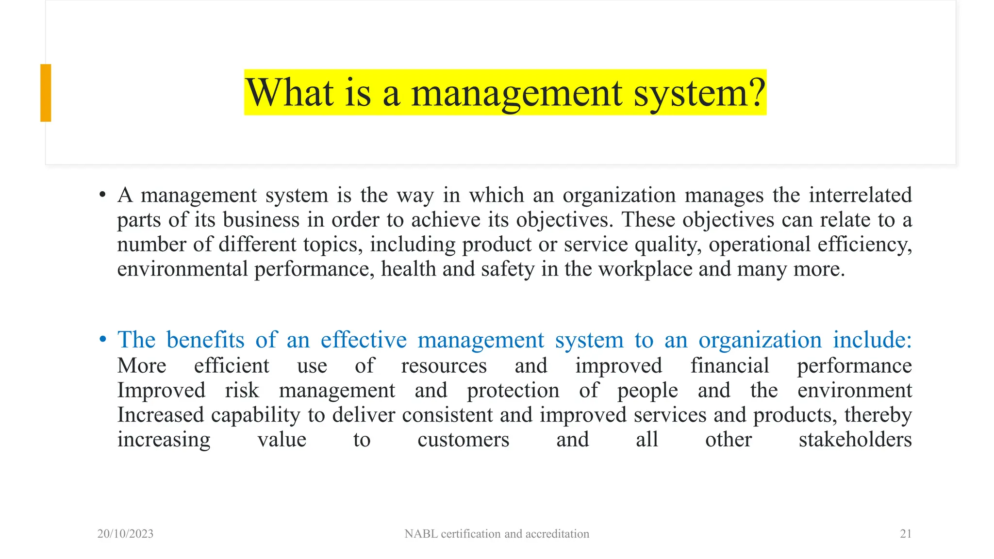What is a management system?
• A management system is the way in which an organization manages the interrelated
parts of its business in order to achieve its objectives. These objectives can relate to a
number of different topics, including product or service quality, operational efficiency,
environmental performance, health and safety in the workplace and many more.
• The benefits of an effective management system to an organization include:
More efficient use of resources and improved financial performance
Improved risk management and protection of people and the environment
Increased capability to deliver consistent and improved services and products, thereby
increasing value to customers and all other stakeholders
20/10/2023 NABL certification and accreditation 21
 