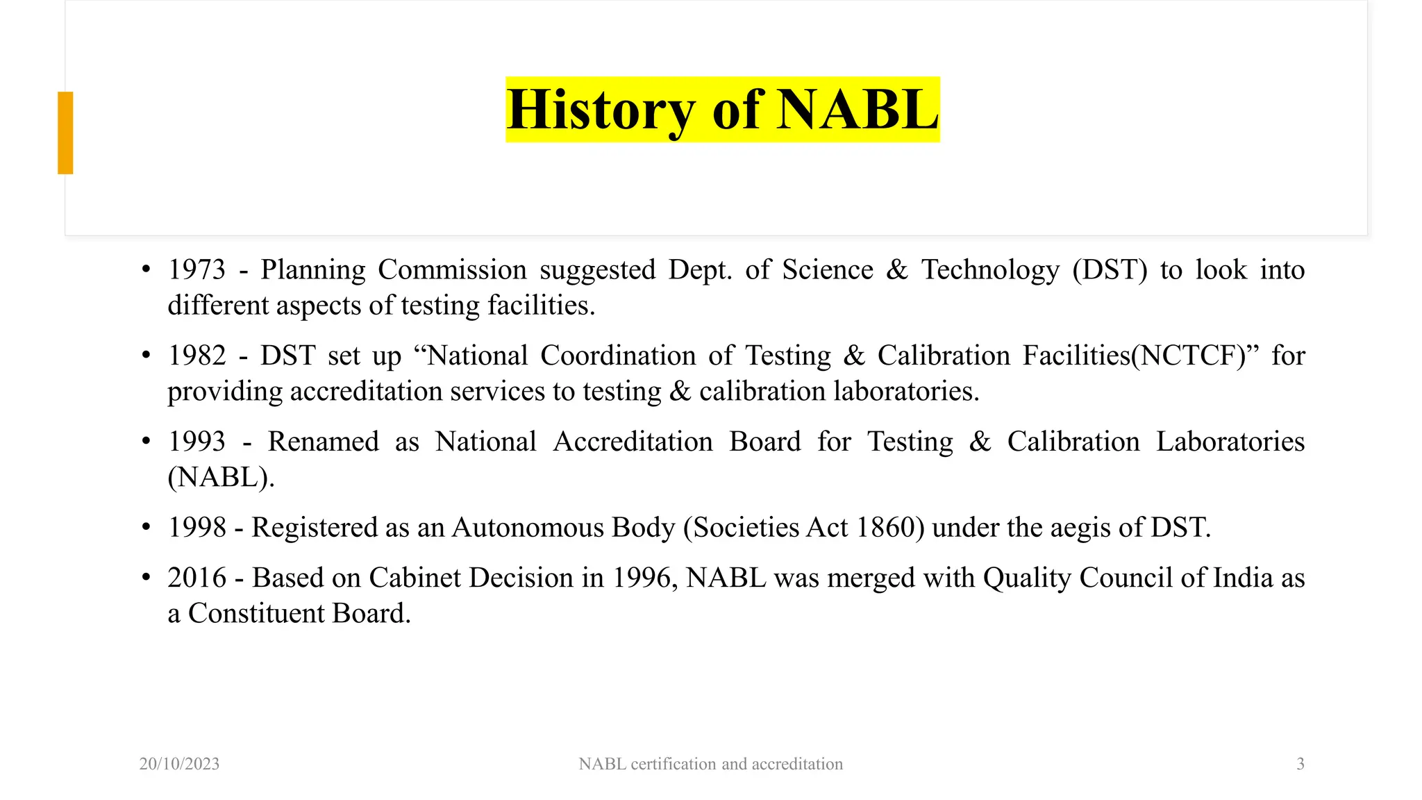 History of NABL
• 1973 - Planning Commission suggested Dept. of Science & Technology (DST) to look into
different aspects of testing facilities.
• 1982 - DST set up “National Coordination of Testing & Calibration Facilities(NCTCF)” for
providing accreditation services to testing & calibration laboratories.
• 1993 - Renamed as National Accreditation Board for Testing & Calibration Laboratories
(NABL).
• 1998 - Registered as an Autonomous Body (Societies Act 1860) under the aegis of DST.
• 2016 - Based on Cabinet Decision in 1996, NABL was merged with Quality Council of India as
a Constituent Board.
20/10/2023 NABL certification and accreditation 3
 