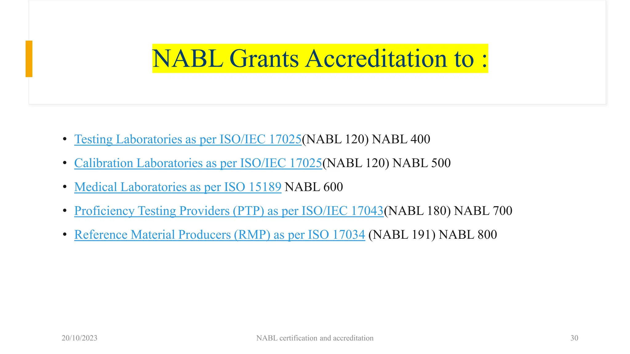 NABL Grants Accreditation to :
• Testing Laboratories as per ISO/IEC 17025(NABL 120) NABL 400
• Calibration Laboratories as per ISO/IEC 17025(NABL 120) NABL 500
• Medical Laboratories as per ISO 15189 NABL 600
• Proficiency Testing Providers (PTP) as per ISO/IEC 17043(NABL 180) NABL 700
• Reference Material Producers (RMP) as per ISO 17034 (NABL 191) NABL 800
20/10/2023 NABL certification and accreditation 30
 