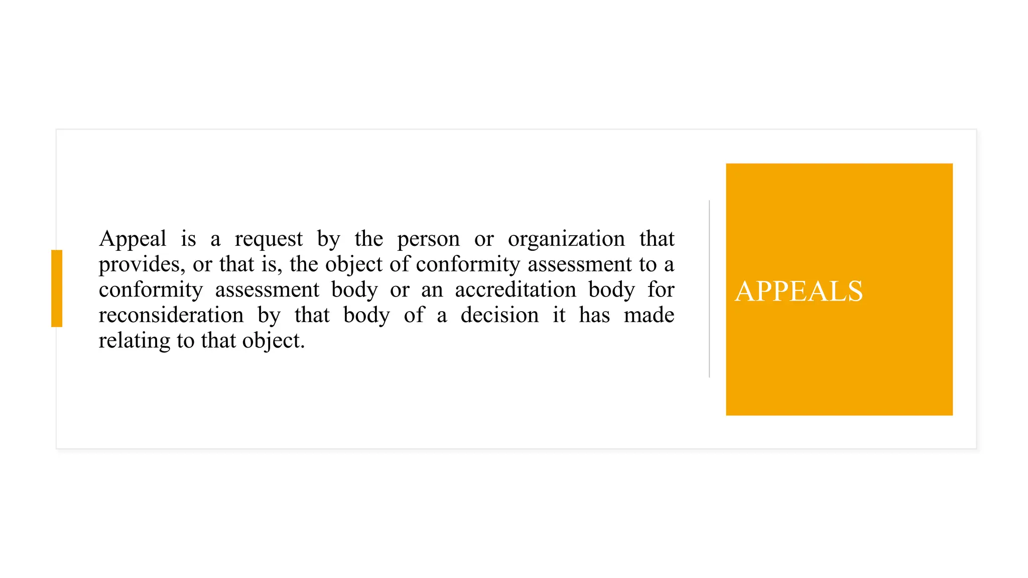 Appeal is a request by the person or organization that
provides, or that is, the object of conformity assessment to a
conformity assessment body or an accreditation body for
reconsideration by that body of a decision it has made
relating to that object.
APPEALS
 