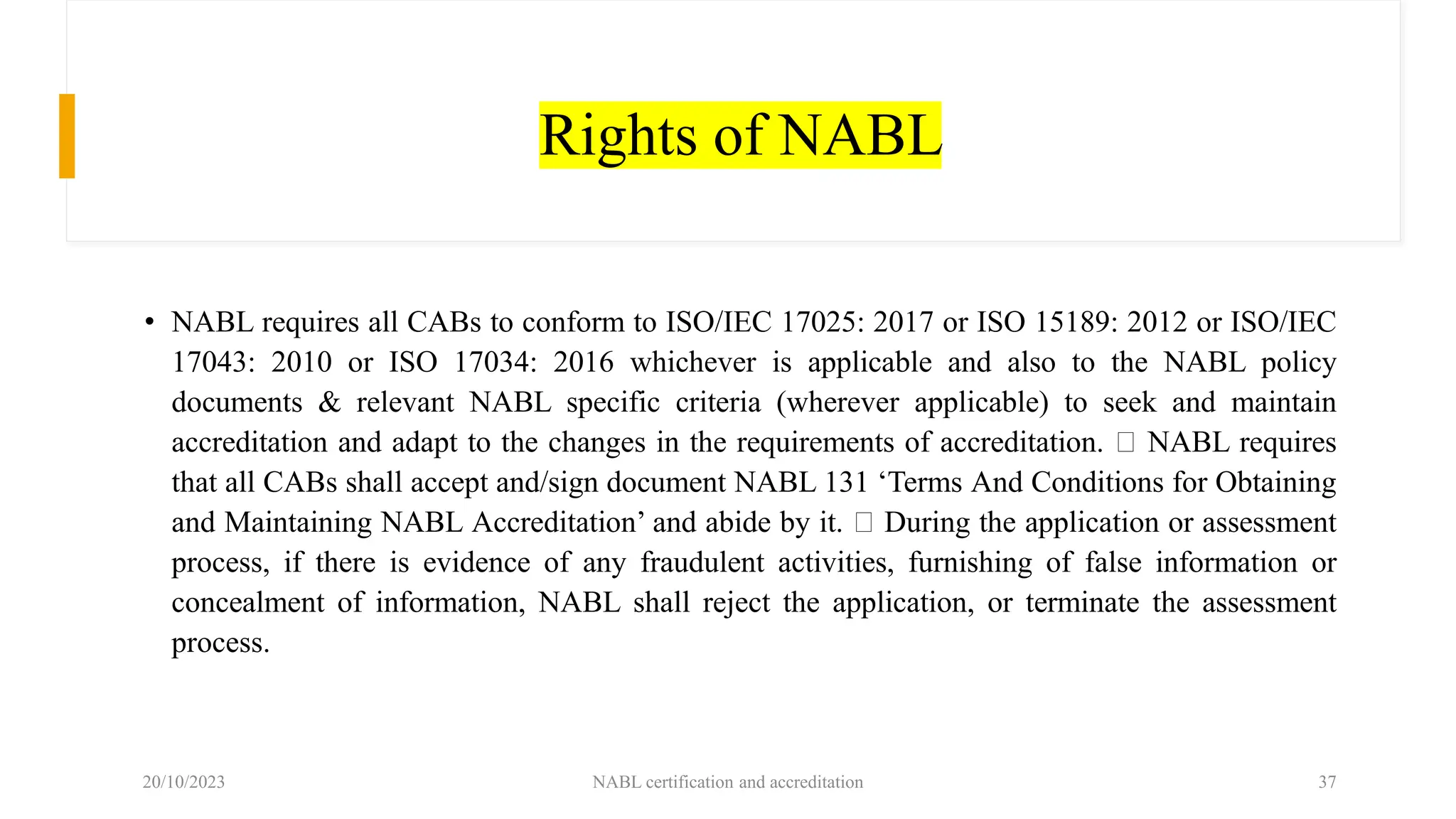 Rights of NABL
• NABL requires all CABs to conform to ISO/IEC 17025: 2017 or ISO 15189: 2012 or ISO/IEC
17043: 2010 or ISO 17034: 2016 whichever is applicable and also to the NABL policy
documents & relevant NABL specific criteria (wherever applicable) to seek and maintain
accreditation and adapt to the changes in the requirements of accreditation. NABL requires
that all CABs shall accept and/sign document NABL 131 ‘Terms And Conditions for Obtaining
and Maintaining NABL Accreditation’ and abide by it. During the application or assessment
process, if there is evidence of any fraudulent activities, furnishing of false information or
concealment of information, NABL shall reject the application, or terminate the assessment
process.
20/10/2023 NABL certification and accreditation 37
 