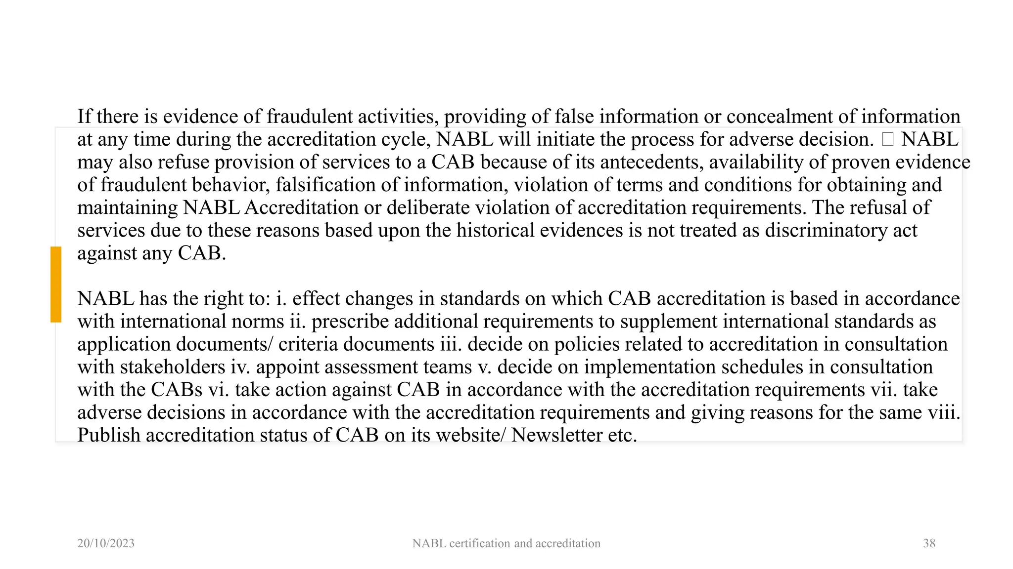 If there is evidence of fraudulent activities, providing of false information or concealment of information
at any time during the accreditation cycle, NABL will initiate the process for adverse decision. NABL
may also refuse provision of services to a CAB because of its antecedents, availability of proven evidence
of fraudulent behavior, falsification of information, violation of terms and conditions for obtaining and
maintaining NABL Accreditation or deliberate violation of accreditation requirements. The refusal of
services due to these reasons based upon the historical evidences is not treated as discriminatory act
against any CAB.
NABL has the right to: i. effect changes in standards on which CAB accreditation is based in accordance
with international norms ii. prescribe additional requirements to supplement international standards as
application documents/ criteria documents iii. decide on policies related to accreditation in consultation
with stakeholders iv. appoint assessment teams v. decide on implementation schedules in consultation
with the CABs vi. take action against CAB in accordance with the accreditation requirements vii. take
adverse decisions in accordance with the accreditation requirements and giving reasons for the same viii.
Publish accreditation status of CAB on its website/ Newsletter etc.
20/10/2023 NABL certification and accreditation 38
 