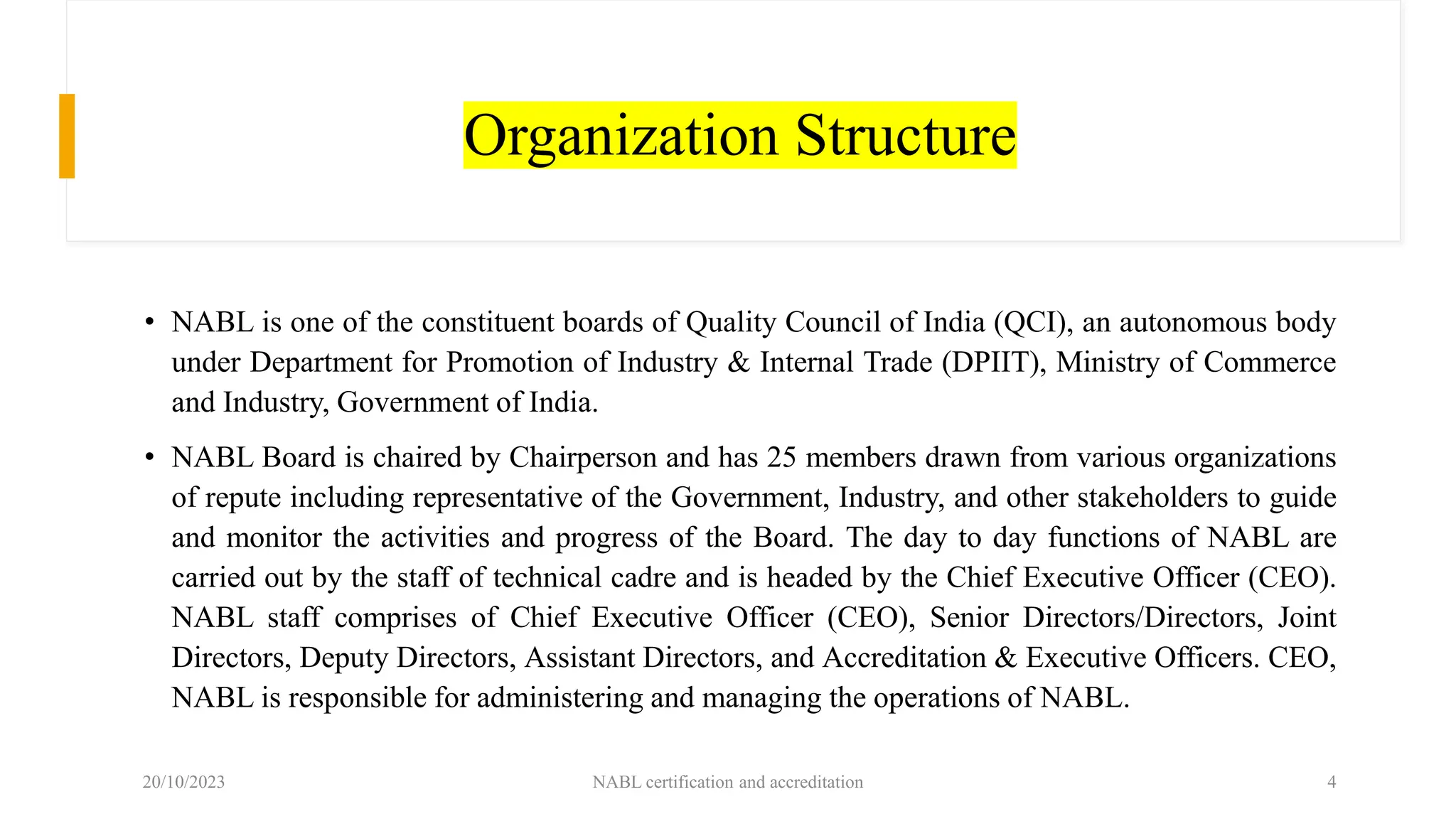Organization Structure
• NABL is one of the constituent boards of Quality Council of India (QCI), an autonomous body
under Department for Promotion of Industry & Internal Trade (DPIIT), Ministry of Commerce
and Industry, Government of India.
• NABL Board is chaired by Chairperson and has 25 members drawn from various organizations
of repute including representative of the Government, Industry, and other stakeholders to guide
and monitor the activities and progress of the Board. The day to day functions of NABL are
carried out by the staff of technical cadre and is headed by the Chief Executive Officer (CEO).
NABL staff comprises of Chief Executive Officer (CEO), Senior Directors/Directors, Joint
Directors, Deputy Directors, Assistant Directors, and Accreditation & Executive Officers. CEO,
NABL is responsible for administering and managing the operations of NABL.
20/10/2023 NABL certification and accreditation 4
 