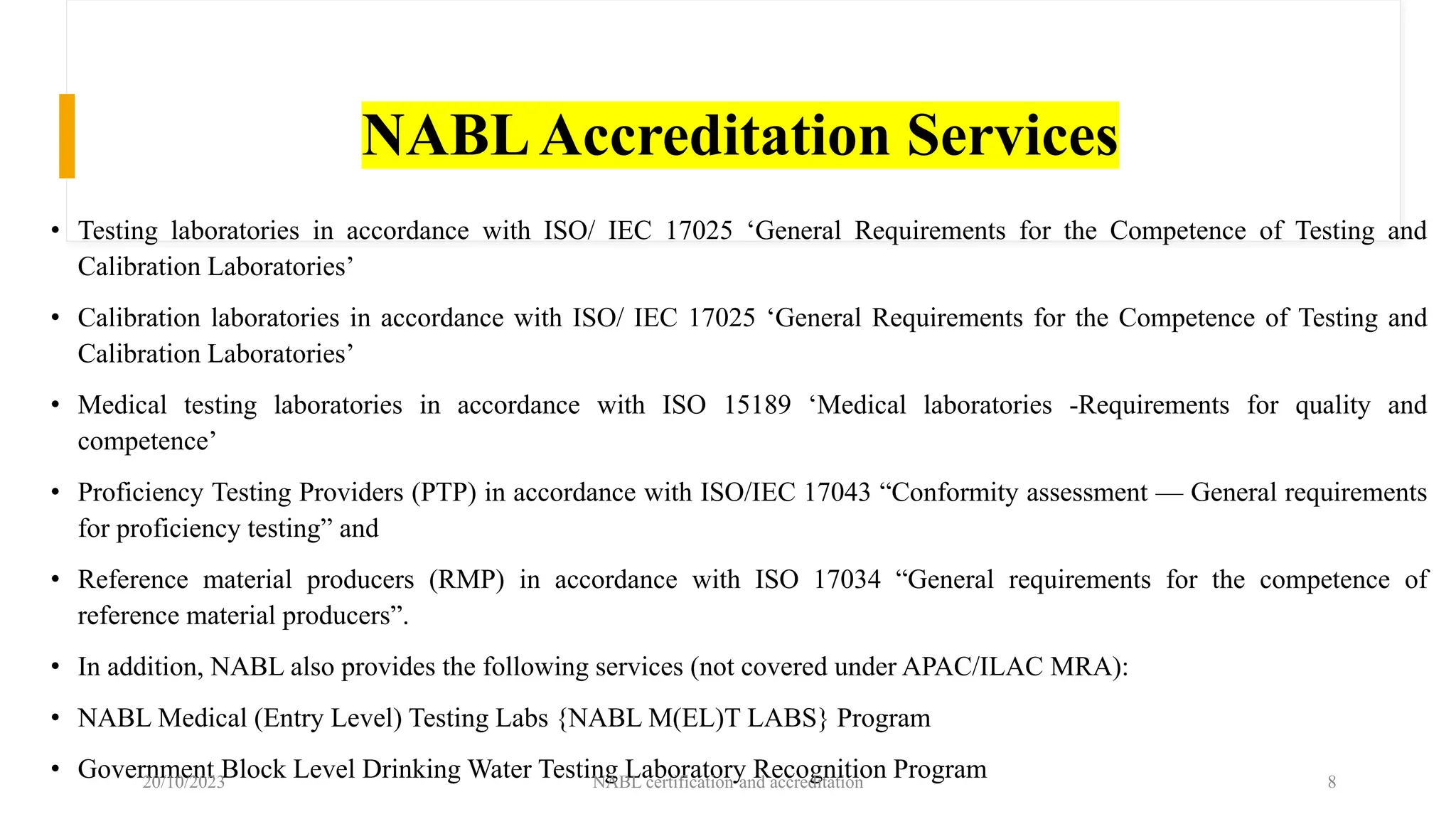NABLAccreditation Services
• Testing laboratories in accordance with ISO/ IEC 17025 ‘General Requirements for the Competence of Testing and
Calibration Laboratories’
• Calibration laboratories in accordance with ISO/ IEC 17025 ‘General Requirements for the Competence of Testing and
Calibration Laboratories’
• Medical testing laboratories in accordance with ISO 15189 ‘Medical laboratories -Requirements for quality and
competence’
• Proficiency Testing Providers (PTP) in accordance with ISO/IEC 17043 “Conformity assessment — General requirements
for proficiency testing” and
• Reference material producers (RMP) in accordance with ISO 17034 “General requirements for the competence of
reference material producers”.
• In addition, NABL also provides the following services (not covered under APAC/ILAC MRA):
• NABL Medical (Entry Level) Testing Labs {NABL M(EL)T LABS} Program
• Government Block Level Drinking Water Testing Laboratory Recognition Program
20/10/2023 NABL certification and accreditation 8
 