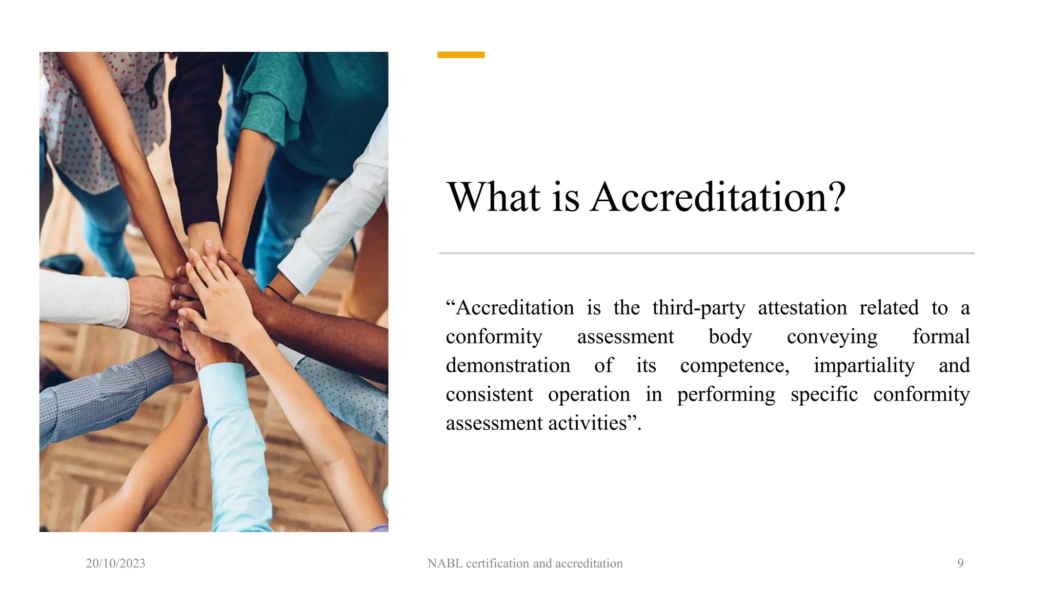 What is Accreditation?
“Accreditation is the third-party attestation related to a
conformity assessment body conveying formal
demonstration of its competence, impartiality and
consistent operation in performing specific conformity
assessment activities”.
20/10/2023 NABL certification and accreditation 9
 