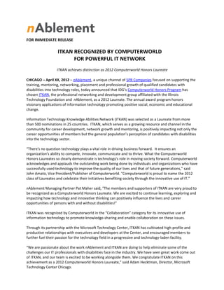 FOR IMMEDIATE RELEASE

                   ITKAN RECOGNIZED BY COMPUTERWORLD
                         FOR POWERFUL IT NETWORK
                  ITKAN achieves distinction as 2012 Computerworld Honors Laureate

CHICAGO – April XX, 2012 – nAblement, a unique channel of SPR Companies focused on supporting the
training, mentoring, networking, placement and professional growth of qualified candidates with
disabilities into technology roles, today announced that IDG’s Computerworld Honors Program has
chosen ITKAN, the professional networking and development group affiliated with the Illinois
Technology Foundation and nAblement, as a 2012 Laureate. The annual award program honors
visionary applications of information technology promoting positive social, economic and educational
change.

Information Technology Knowledge Abilities Network (ITKAN) was selected as a Laureate from more
than 500 nominations in 25 countries. ITKAN, which serves as a growing resource and channel in the
community for career development, network growth and mentoring, is positively impacting not only the
career opportunities of members but the general population’s perception of candidates with disabilities
into the technology sector.

“There's no question technology plays a vital role in driving business forward. It ensures an
organization's ability to compete, innovate, communicate and to thrive. What the Computerworld
Honors Laureates so clearly demonstrate is technology's role in moving society forward. Computerworld
acknowledges and applauds the outstanding work being done by individuals and organizations who have
successfully used technology to improve the quality of our lives and that of future generations,” said
John Amato, Vice President/Publisher of Computerworld. "Computerworld is proud to name the 2012
class of Laureates and celebrate their initiatives benefiting society through the innovative use of IT.”

nAblement Managing Partner Pat Maher said, "The members and supporters of ITKAN are very proud to
be recognized as a Computerworld Honors Laureate. We are excited to continue learning, exploring and
impacting how technology and innovative thinking can positively influence the lives and career
opportunities of persons with and without disabilities!”

ITKAN was recognized by Computerworld in the “Collaboration” category for its innovative use of
information technology to promote knowledge-sharing and enable collaboration on these issues.

Through its partnership with the Microsoft Technology Center, ITKAN has cultivated high-profile and
productive relationships with executives and developers at the Center, and encouraged members to
further fuel their passion for the technology field in a progressive and technology-laden facility.

“We are passionate about the work nAblement and ITKAN are doing to help eliminate some of the
challenges our IT professionals with disabilities face in the industry. We have seen great work come out
of ITKAN, and our team is excited to be working alongside them. We congratulate ITKAN on this
achievement as a 2012 Computerworld Honors Laureate,” said Adam Hecktman, Director, Microsoft
Technology Center Chicago.
 