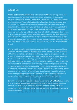 About Us
Arrow Instruments Calibration established in 2002 has emerged as a well-
established service provider, exporter, importer and trader of Calibration
Services. Our services include Temperature Calibration, Lab Calibration Services
and Pressure and Vacuum Calibration. Our offered services are designed with
innovation and technology thus escalating our client’s business operations.
Under the brand name Atonic, our services are widely used in various industrial
applications. The calibration is performed in the environmentally conditioned
room and our onsite our calibration services will not affect the production unit in
any way. Our forte is to provide customized solutions using the most up to date
technologies. Our range of services complies with distinct international quality
standards. Furthermore, our customer centric approach, ethical business policies,
and competitive prices have garnered our huge client base. We deal in Atonic
brand.
We have with us well-established infrastructure facility that comprises of latest
designing mediums as well as advanced instrument support. A fine culmination
of facilities as well as sophisticated technology support, we together as a team
ensure in successfully meeting calibration related demands of varied industries.
Our team members are technology specialists and strengthened with the
industrial know-how that assists us to deliver latest calibration services with the
assurance of high performance. Our company adheres to its policy of providing
our clients with impeccable services adhering to their requirements. Moreover,
our services are checked by our quality experts who conduct strict quality checks
at each and every activity of the company so as to ensure a quality oriented
product range. Being extremely cost effective in nature and highly skilled our
company has gained huge credibility among our industrial competitors.
Driven by potent excellence and guidance of our mentor, Mr. Masilan A, we are
able in attaining an unrivaled position in the market with our impeccable and
services. His mission is to constantly maintain and consistently attain our
commitments by providing complete client satisfaction, a continual focus on cost
effective solutions.
 