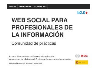 PROGRAMAINICIO SOMOS 2.0+
WEB SOCIAL PARA
b2.0+
WEB SOCIAL PARA
PROFESIONALES DEPROFESIONALES DE
LA INFORMACIÓNLA INFORMACIÓN
C id d d á tiComunidad de prácticas
Jornada Acercamiento profesional a la web social:
experiencias de bibliotecas 2.0 y formación en nuevas herramientas
Biblioteca Nacional, 29 de septiembre de 2008
 