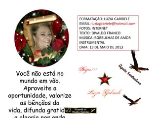 FORMATAÇÃO: LUZIA GABRIELE
EMAIL: luziagabriele@hotmail.com
FOTOS: INTERNET
TEXTO: DIVALDO FRANCO
MÚSICA: BORBULHAS DE AMOR
INSTRUMENTAL
DATA: 13 DE MAIO DE 2013
Você não está no
mundo em vão.
Aproveite a
oportunidade, valorize
as bênçãos da
vida, difunda gratidão
 