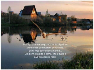 Mastiga o jantar enquanto tenta digerir os
problemas que ficaram pendentes.
Bem, mas agora é só amanhã...
Um banho rápido e cama. Isto é tudo o
que conseguirá fazer.
 