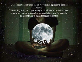 Mas, apesar da indiferença, um novo dia se apresenta para ser
vivido.
E este dia talvez seja oportuno para você lançar um olhar mais
atento ao mundo a sua volta, buscando interagir, de maneira
consciente, com essas forças inteligentes.
Mas, apesar da indiferença, um novo dia se apresenta para ser
vivido.
E este dia talvez seja oportuno para você lançar um olhar mais
atento ao mundo a sua volta, buscando interagir, de maneira
consciente, com essas forças inteligentes.
 