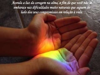 Acenda a luz da coragem na alma, a fim de que você não se 
embarace nas dificuldades muito naturais que seguem ao 
lado dos seus compromissos em relação à vida. 
 