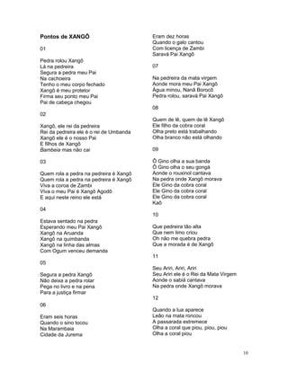 Pontos de XANGÔ
01
Pedra rolou Xangô
Lá na pedreira
Segura a pedra meu Pai
Na cachoeira
Tenho o meu corpo fechado
Xangô é meu protetor
Firma seu ponto meu Pai
Pai de cabeça chegou
02
Xangô, ele rei da pedreira
Rei da pedreira ele é o rei de Umbanda
Xangô ele é o nosso Pai
E filhos de Xangô
Bambeia mas não cai
03
Quem rola a pedra na pedreira é Xangô
Quem rola a pedra na pedreira é Xangô
Viva a coroa de Zambi
Viva o meu Pai é Xangô Agodô
E aqui neste reino ele está
04
Estava sentado na pedra
Esperando meu Pai Xangô
Xangô na Aruanda
Xangô na quimbanda
Xangô na linha das almas
Com Ogum venceu demanda
05
Segura a pedra Xangô
Não deixa a pedra rolar
Pega no livro e na pena
Para a justiça firmar
06
Eram seis horas
Quando o sino tocou
Na Marambaia
Cidade da Jurema
Eram dez horas
Quando o galo cantou
Com licença de Zambi
Saravá Pai Xangô
07
Na pedreira da mata virgem
Aonde mora meu Pai Xangô
Água minou, Nanã Borocô
Pedra rolou, saravá Pai Xangô
08
Quem de lê, quem de lê Xangô
Ele filho da cobra coral
Olha preto está trabalhando
Olha branco não está olhando
09
Ô Gino olha a sua banda
Ô Gino olha o seu gongá
Aonde o rouxinol cantava
Na pedra onde Xangô morava
Ele Gino da cobra coral
Ele Gino da cobra coral
Ele Gino da cobra coral
Kaô
10
Que pedreira tão alta
Que nem limo criou
Oh não me quebra pedra
Que a morada é de Xangô
11
Seu Ariri, Ariri, Ariri
Seu Ariri ele é o Rei da Mata Virgem
Aonde o sabiá cantava
Na pedra onde Xangô morava
12
Quando a lua aparece
Leão na mata roncou
A passarada estremece
Olha a coral que piou, piou, piou
Olha a coral piou
10
 