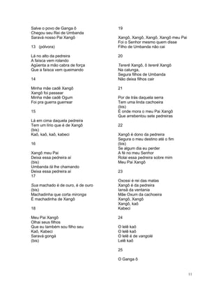 Salve o povo de Ganga ô
Chegou seu Rei de Umbanda
Saravá nosso Pai Xangô
13 (pólvora)
Lá no alto da pedreira
A faísca vem rolando
Agüenta a mão cabra de força
Que a faísca vem queimando
14
Minha mãe cadê Xangô
Xangô foi passear
Minha mãe cadê Ogum
Foi pra guerra guerrear
15
Lá em cima daquela pedreira
Tem um lírio que é de Xangô
(bis)
Kaô, kaô, kaô, kabeci
16
Xangô meu Pai
Deixa essa pedreira aí
(bis)
Umbanda tá lhe chamando
Deixa essa pedreira aí
17
Sua machado é de ouro, é de ouro
(bis)
Machadinha que corta mironga
É machadinha de Xangô
18
Meu Pai Xangô
Olhai seus filhos
Que eu também sou filho seu
Kaô, Kabeci
Saravá gongá
(bis)
19
Xangô, Xangô, Xangô, Xangô meu Pai
Foi o Senhor mesmo quem disse
Filho de Umbanda não cai
20
Tererê Xangô, ô tererê Xangô
Na calunga,
Segura filhos de Umbanda
Não deixa filhos cair
21
Por de trás daquela serra
Tem uma linda cachoeira
(bis)
É onde mora o meu Pai Xangô
Que arrebentou sete pedreiras
22
Xangô é dono da pedreira
Segura o meu destino até o fim
(bis)
Se algum dia eu perder
A fé no meu Senhor
Rolai essa pedreira sobre mim
Meu Pai Xangô
23
Oxossi é rei das matas
Xangô é da pedreira
Iansã da ventania
Mãe Oxum da cachoeira
Xangô, Xangô
Xangô, kaô
Kabeci
24
O lelê kaô
O lelê kaô
O lelê é de vangolé
Lelê kaô
25
O Ganga ô
11
 