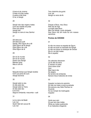 A terra é da Jurema
O leão é lá das matas
A pedra é tão forte
O rei, é Xangô
26
Xangô veio das virgens matas
Com seu bastão de prata
Para nos salvar
Xangô kaô
Xangô no reino é meu Senhor
27
Dê deloucau
Dê deloucau auê
Xangô, olha Ogum de o dé
Olha Ogum de lê Xangô
Olha Ogum de o dé
Olha Ogum de lê
28
Oh rei do mundo
Oh rei do mundo
Dizem que Xangô
Mandou girar
Mas é com fé
29
Naquele tempo que Xangô recebia
Com sua pena de ouro
Xangô escrevia
30
Xangô está no céu
Ai não está não
Xangô está na Terra
Ai não está não
E ê ê ê ê
Segura Umbanda, macumba – auê
31
Lá no reino de Badé
Lué, lué
Quem fala tem pouca fé
Lué, lué
Tem cheirinho de guiné
Lué, lué
Xangô no reino de fé
32
Graças a Deus, meu Deus
Pelo dia de hoje
Louvado seja Deus
Meu Pai Xangô, muito obrigado
Que Deus nos dê muita luz em nossos
caminhos
Pontos de OXOSSI
01
Ai não me mexa na espada de Ogum
Ai não me bula no machado de Xangô
Ai não me toque no bodoque de Oxossi
Ele é o rei das matas
Ele é caçador
02
Os caboclos desceram
Lá do alto da serra
E traziam no peito
Uma cobra coral
(bis)
Mas hoje é dia
De alegria
No terreiro de Umbanda
Saravá meus Caboclos de ronda
03
Caçador na beira do caminho
Ah não me mate a coral na estrada
Ela saravou seu Sete Flechas na
Aruanda
Foi ao romper da madrugada
Caçador
04
Vento que vem
Oi que vem das matas
Olhas as matas quebrando
E os Caboclos chegando
12
 