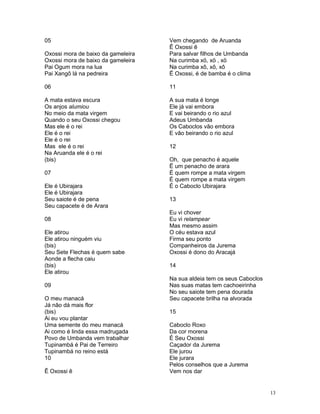 05
Oxossi mora de baixo da gameleira
Oxossi mora de baixo da gameleira
Pai Ogum mora na lua
Pai Xangô lá na pedreira
06
A mata estava escura
Os anjos alumiou
No meio da mata virgem
Quando o seu Oxossi chegou
Mas ele é o rei
Ele é o rei
Ele é o rei
Mas ele é o rei
Na Aruanda ele é o rei
(bis)
07
Ele é Ubirajara
Ele é Ubirajara
Seu saiote é de pena
Seu capacete é de Arara
08
Ele atirou
Ele atirou ninguém viu
(bis)
Seu Sete Flechas é quem sabe
Aonde a flecha caiu
(bis)
Ele atirou
09
O meu manacá
Já não dá mais flor
(bis)
Ai eu vou plantar
Uma semente do meu manacá
Ai como é linda essa madrugada
Povo de Umbanda vem trabalhar
Tupinambá é Pai de Terreiro
Tupinambá no reino está
10
Ê Oxossi ê
Vem chegando de Aruanda
Ê Oxossi ê
Para salvar filhos de Umbanda
Na curimba xö, xö , xö
Na curimba xô, xô, xô
Ë Oxossi, é de bamba é o clima
11
A sua mata é longe
Ele já vai embora
E vai beirando o rio azul
Adeus Umbanda
Os Caboclos vão embora
E vão beirando o rio azul
12
Oh, que penacho é aquele
Ë um penacho de arara
É quem rompe a mata virgem
É quem rompe a mata virgem
É o Caboclo Ubirajara
13
Eu vi chover
Eu vi relampear
Mas mesmo assim
O céu estava azul
Firma seu ponto
Companheiros da Jurema
Oxossi é dono do Aracajá
14
Na sua aldeia tem os seus Caboclos
Nas suas matas tem cachoeirinha
No seu saiote tem pena dourada
Seu capacete brilha na alvorada
15
Caboclo Roxo
Da cor morena
É Seu Oxossi
Caçador da Jurema
Ele jurou
Ele jurara
Pelos conselhos que a Jurema
Vem nos dar
13
 