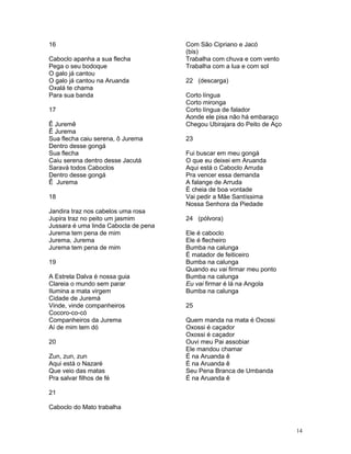 16
Caboclo apanha a sua flecha
Pega o seu bodoque
O galo já cantou
O galo já cantou na Aruanda
Oxalá te chama
Para sua banda
17
Ê Juremê
Ê Jurema
Sua flecha caiu serena, ô Jurema
Dentro desse gongá
Sua flecha
Caiu serena dentro desse Jacutá
Saravá todos Caboclos
Dentro desse gongá
Ê Jurema
18
Jandira traz nos cabelos uma rosa
Jupira traz no peito um jasmim
Jussara é uma linda Cabocla de pena
Jurema tem pena de mim
Jurema, Jurema
Jurema tem pena de mim
19
A Estrela Dalva é nossa guia
Clareia o mundo sem parar
Ilumina a mata virgem
Cidade de Juremá
Vinde, vinde companheiros
Cocoro-co-có
Companheiros da Jurema
Aí de mim tem dó
20
Zun, zun, zun
Aqui está o Nazaré
Que veio das matas
Pra salvar filhos de fé
21
Caboclo do Mato trabalha
Com São Cipriano e Jacó
(bis)
Trabalha com chuva e com vento
Trabalha com a lua e com sol
22 (descarga)
Corto língua
Corto mironga
Corto língua de falador
Aonde ele pisa não há embaraço
Chegou Ubirajara do Peito de Aço
23
Fui buscar em meu gongá
O que eu deixei em Aruanda
Aqui está o Caboclo Arruda
Pra vencer essa demanda
A falange de Arruda
É cheia de boa vontade
Vai pedir a Mãe Santíssima
Nossa Senhora da Piedade
24 (pólvora)
Ele é caboclo
Ele é flecheiro
Bumba na calunga
É matador de feiticeiro
Bumba na calunga
Quando eu vai firmar meu ponto
Bumba na calunga
Eu vai firmar é lá na Angola
Bumba na calunga
25
Quem manda na mata é Oxossi
Oxossi é caçador
Oxossi é caçador
Ouvi meu Pai assobiar
Ele mandou chamar
É na Aruanda ê
É na Aruanda ê
Seu Pena Branca de Umbanda
É na Aruanda ê
14
 