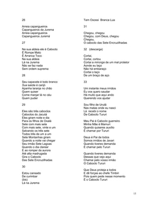 26
Arreia capangueiros
Capangueiros da Jurema
Arreia capangueiros
Capangueiros Juremá
27
Na sua aldeia ele é Caboclo
É Rompe Mato
É Arranca Toco
Na sua aldeia
Lá na Jurema
Não se faz nada
Sem ordem suprema
28
Seu capacete é todo branco
Sua saiote é carijó
Apanha laranja no chão
Quem quiser
Come manjar lá no céu
Quem puder
29
Eles são três caboclos
Caboclos do Jacutá
Eles giram noite e dia
Para os filhos de Oxalá
Sete com mais sete
Com mais sete, vinte e um
Salvando os três sete
Todos três de um a um
Sete Montanhas giram
Quando a noite vai chegar
Seu irmão Sete Lagoas
Quando o dia clarear
E ao romper da aurora
Até alta madrugada
Gira o Caboclo
Das Sete Encruzilhadas
30
Estou cansado
De curimbar
(bis)
Lá na Jurema
Tem Oxossi Branca Lua
31
Chegou, chegou
Chegou, com Deus, chegou
Chegou,
O caboclo das Sete Encruzilhadas
32 (descarga)
Cortai,
Cortai, cortou
Cortai a mironga de um mal protetor
Aonde eu laço
Não há embaraço
Cortai o laço
De um braço de aço
33
Um instante meus irmãos
Eu vos quero saudar
Há muito que aqui ando
Querendo vos ajudar
Sou filho de Urutã
Nas matas onde eu nasci
Lá recebi o nome
De Caboclo Tururi
Meu Pai é Caboclo guerreiro
Minha Mãe é Mamuri
Quando quiseres auxílio
É chamar por Tururi
Deus é Pai de todos
Somos irmãos de Javari
Quando tiveres demanda
É chamar pelo Tururi
Quando tiveres demanda
Dessas que vejo aqui
Chamai pelo vosso irmão
O Caboclo Tururi
Que Deus proteja a todos
E dê forças ao chefe Timbiri
Pois quem pede nesse momento
É o Caboclo Tururi
15
 