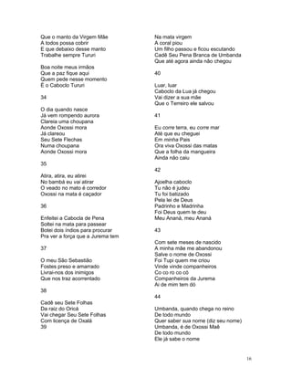 Que o manto da Virgem Mãe
A todos possa cobrir
E que debaixo desse manto
Trabalhe sempre Tururi
Boa noite meus irmãos
Que a paz fique aqui
Quem pede nesse momento
É o Caboclo Tururi
34
O dia quando nasce
Já vem rompendo aurora
Clareia uma choupana
Aonde Oxossi mora
Já clareou
Seu Sete Flechas
Numa choupana
Aonde Oxossi mora
35
Atira, atira, eu atirei
No bambá eu vai atirar
O veado no mato é corredor
Oxossi na mata é caçador
36
Enfeitei a Cabocla de Pena
Soltei na mata para passear
Botei dois índios para procurar
Pra ver a força que a Jurema tem
37
O meu São Sebastião
Fostes preso e amarrado
Livrai-nos dos inimigos
Que nos traz acorrentado
38
Cadê seu Sete Folhas
Da raiz do Oricá
Vai chegar Seu Sete Folhas
Com licença de Oxalá
39
Na mata virgem
A coral piou
Um filho passou e ficou escutando
Cadê Seu Pena Branca de Umbanda
Que até agora ainda não chegou
40
Luar, luar
Caboclo da Lua já chegou
Vai dizer a sua mãe
Que o Terreiro ele salvou
41
Eu corre terra, eu corre mar
Até que eu cheguei
Em minha Pais
Ora viva Oxossi das matas
Que a folha da mangueira
Ainda não caiu
42
Ajoelha caboclo
Tu não é judeu
Tu foi batizado
Pela lei de Deus
Padrinho e Madrinha
Foi Deus quem te deu
Meu Ananá, meu Ananá
43
Com sete meses de nascido
A minha mãe me abandonou
Salve o nome de Oxossi
Foi Tupi quem me criou
Vinde vinde companheiros
Co co ro co có
Companheiros da Jurema
Ai de mim tem dó
44
Umbanda, quando chega no reino
De todo mundo
Quer saber sua nome (diz seu nome)
Umbanda, é de Oxossi Maê
De todo mundo
Ele já sabe o nome
16
 