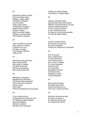 45
Rompendo matos e ventos
Para seus filhos salvar
Chegou, chegou agora
O Caboclo Janguará
Lá na Aruanda
Onde o galo cantou
Trabalhos de Janguará
Nosso Senhor coroou
Chegou, chegou
Deixa meu povo chegar
Chegou o rei dos Bugres
Com Caboclo Janguará
46
Caiu uma folha na Jurema
Veio o sereno e molhou
E depois veio o sol
Enxugou, enxugou
E as matas se abriram
Toda em flor
47
Nós somos dois guerreiros
Dois irmãos unidos
Meu nome é Tupaiba
Sou filho de Aimoré
Da tribo dos Guaranis
Meu irmão chama Peri
48
Mangueira, mangueira
Mangueira de Umbanda
Folhas por folhas Umbanda
Lá no mato tem Umbanda
Vamos cruzar
Para salvar
Filhos de Umbanda com seu patuá
49
E vem a barra do dia
Juntamente com a barra do mar
É a falange do Sete Estrelas
Que veio trabalhar
Estrela ô, estrela ô
Estrela que é nossa guia
Chegou seu Sete Estrelas
Com Deus e a Virgem Maria
50
Chegou Urubatã de Guia
Que veio para seus filhos salvar
Rebenta corrente de ferro e de aço
Estoura cadeias de bronze
O sol e a lua vem saindo
E vem a Estrela da Guia
Eu trago em meu bronze gravado
O nome da Virgem Maria
51
Lá bem no alto da serra
Eu escutei uma coral piá
Era uma linda jibóia
Ferida com a flecha de Tupinambá
52
É lá na Jurema
Que o caboclo luta
E vence demanda
Com Oxossi seu rei
Com o arco e a flecha
E o canto de guerra
Atira-se a luta
E sai vencedor
De joelhos em terra
O chefe da tribo
Agradece a vitória
A Jesus Redentor
53
Ele veio de tão longe
Da cidade da Jurema
Saravá seu Branca Lua
Vem com a ordem suprema
54
Quando a Aruanda se abre
Eu quero ver quem é
É o teimoso de Aruanda
É o Caboclo Rei Guiné
17
 