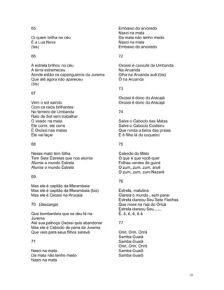 65
Oi quem brilha no céu
É a Lua Nova
(bis)
66
A estrela brilhou no céu
A terra estremeceu
Aonde estão os capangueiros da Jurema
Que até agora não apareceu
(bis)
67
Vem o sol saindo
Com os raios brilhantes
No terreiro de Umbanda
Raio de Sol vem trabalhar
O veado na mata
Ele corre, ele corre
E Oxossi nas matas
Ele vai laçar
68
Nesse mato tem folha
Tem Sete Estrelas que nos alumia
Alumia o mundo Estrela
Alumia o mundo Estrela
69
Mas ele é capitão da Marambaia
Mas ele é capitão da Marambaia (bis)
Mas ele é Oxossi na Arucaia
70 (descarga)
Que bombardeio que se deu lá na
Jurema
Até sua palhoça Oxossi quis abandonar
Mas ele é Caboclo de pena da Jurema
Que veio para seus filhos saravá
71
Nasci na mata
Da mata não tenho medo
Nasci na mata
Embaixo do arvoredo
Nasci na mata
Da mata não tenho medo
Nasci na mata
Embaixo do arvoredo
72
Oxossi é cassuté de Umbanda
Na Aruanda
Olha na Aruanda auê (bis)
Ô na Aruanda
73
Oxossi é dono do Aracajá
Oxossi é dono do Aracajá
74
Salve o Caboclo das Matas
Salve o Caboclo Costeiro
Que ronda a beira das praias
E é filho lá do coqueiro
75
Caboclo do Mato
O que é que você quer
Folhas verdes de guiné
O zum, zum, zum, aruê
O zum, zum, zum Nazaré
76
Estrela, matutina
Clareia o mundo , sem parar
Estrela clareou Seu Sete Flechas
Que mora na raiz do Oricá
Estrela clareou Seu.......
Ê, ê, ê, ê, ê á
77
Oriri, Oriri, Orirá
Samba Guaiá
Samba Guaiá
Oriri, Oriri, Orirô
Samba Guaiô
Samba Guaiô
19
 